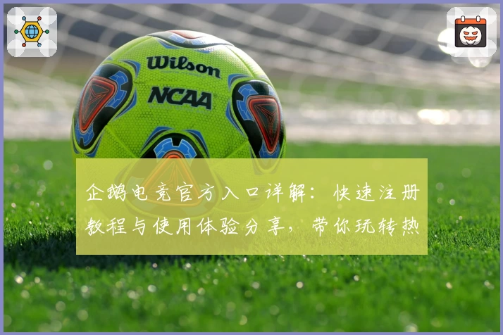 企鹅电竞官方入口详解：快速注册教程与使用体验分享，带你玩转热门直播互动平台