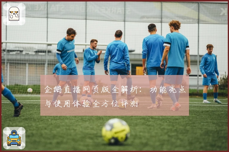 企鹅直播网页版全解析：功能亮点与使用体验全方位评测