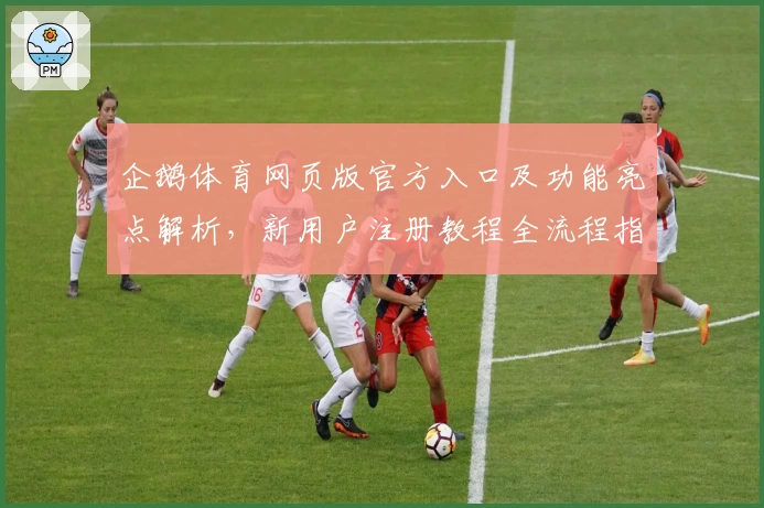 企鹅体育网页版官方入口及功能亮点解析，新用户注册教程全流程指导