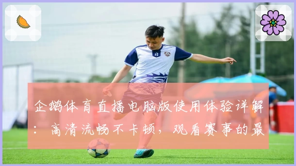 企鹅体育直播电脑版使用体验详解：高清流畅不卡顿，观看赛事的最佳选择