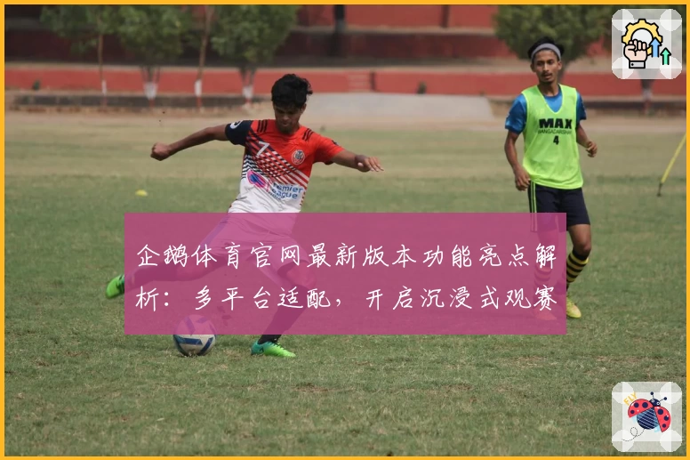 企鹅体育官网最新版本功能亮点解析：多平台适配，开启沉浸式观赛新体验