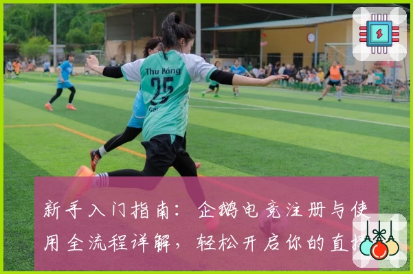 新手入门指南：企鹅电竞注册与使用全流程详解，轻松开启你的直播互动之旅