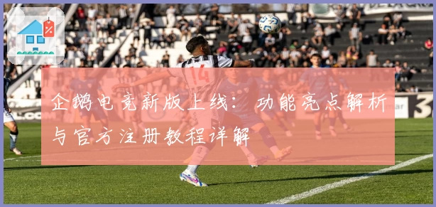 企鹅电竞新版上线：功能亮点解析与官方注册教程详解