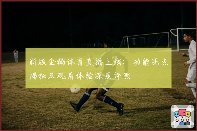 新版企鹅体育直播上线：功能亮点揭秘及观看体验深度评测