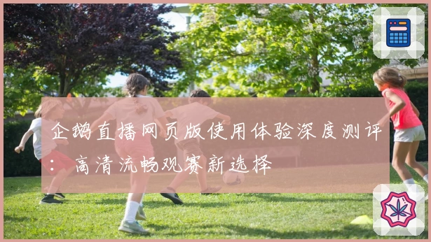 企鹅直播网页版使用体验深度测评：高清流畅观赛新选择