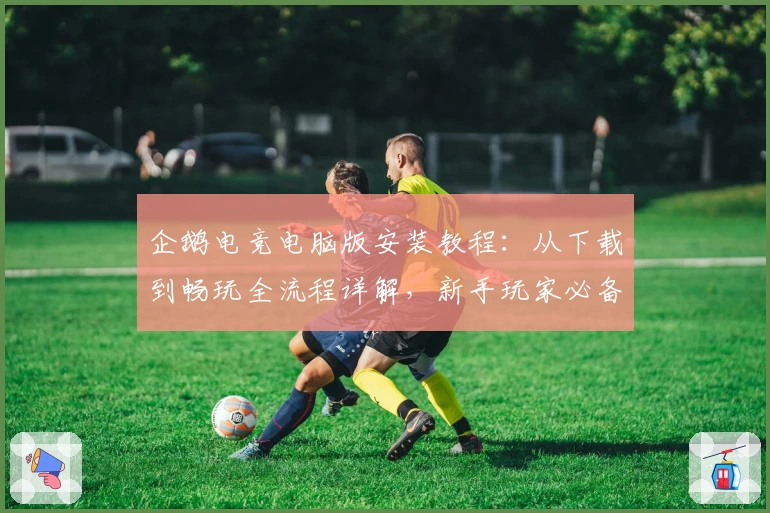 企鹅电竞电脑版安装教程：从下载到畅玩全流程详解，新手玩家必备攻略