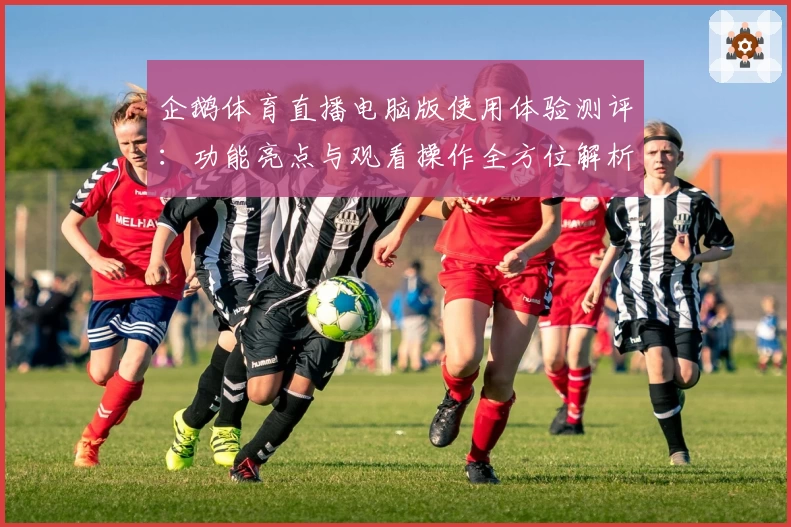 企鹅体育直播电脑版使用体验测评：功能亮点与观看操作全方位解析
