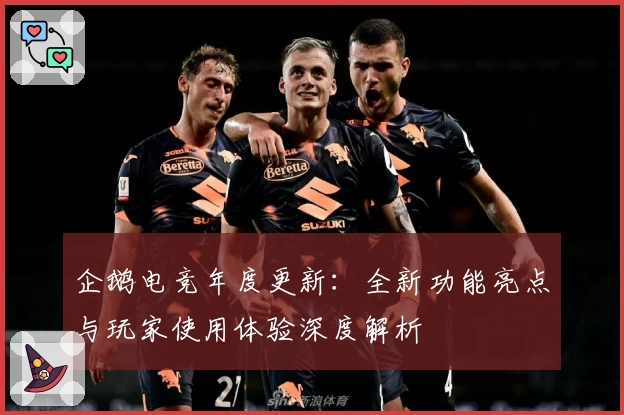 企鹅电竞年度更新：全新功能亮点与玩家使用体验深度解析